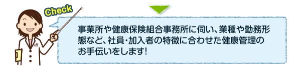 事業所や健康保険組合事務所に伺い、業種や勤務形態など、社員・加入者の特徴に合わせた健康管理のお手伝いをします！