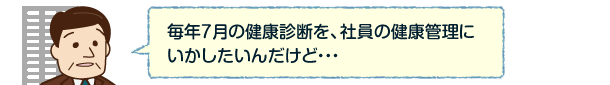 毎年7月の健康診断を、社員の健康管理にいかしたいんだけど・・・