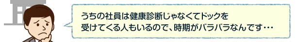 うちの社員は健康診断じゃなくてドックを受けてくる人もいるので、時期がバラバラなんです・・・