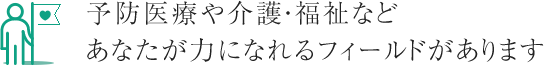 予防医療や介護・福祉などあなたが力になれるフィールドがあります