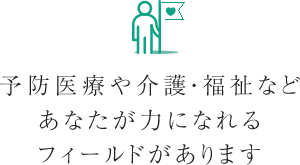 予防医療や介護・福祉などあなたが力になれるフィールドがあります