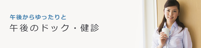 午後からゆったりと。午後の人間ドック・健診。生活習慣病健診・人間ドックを午後受診できます。